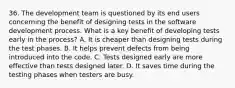 36. The development team is questioned by its end users concerning the benefit of designing tests in the software development process. What is a key benefit of developing tests early in the process? A. It is cheaper than designing tests during the test phases. B. It helps prevent defects from being introduced into the code. C. Tests designed early are more effective than tests designed later. D. It saves time during the testing phases when testers are busy.