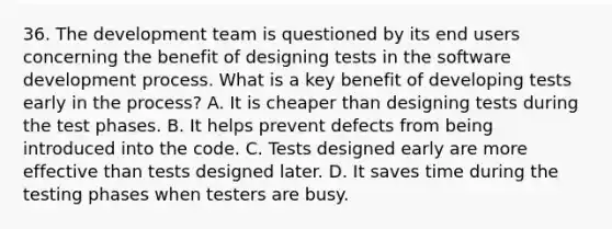 36. The development team is questioned by its end users concerning the benefit of designing tests in the software development process. What is a key benefit of developing tests early in the process? A. It is cheaper than designing tests during the test phases. B. It helps prevent defects from being introduced into the code. C. Tests designed early are more effective than tests designed later. D. It saves time during the testing phases when testers are busy.