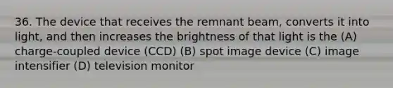 36. The device that receives the remnant beam, converts it into light, and then increases the brightness of that light is the (A) charge-coupled device (CCD) (B) spot image device (C) image intensifier (D) television monitor