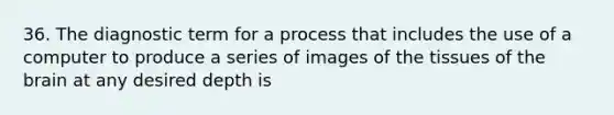 36. The diagnostic term for a process that includes the use of a computer to produce a series of images of the tissues of the brain at any desired depth is