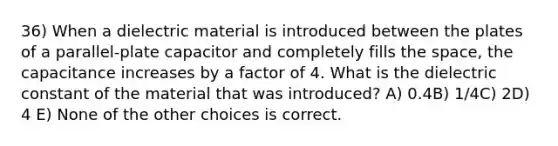 36) When a dielectric material is introduced between the plates of a parallel-plate capacitor and completely fills the space, the capacitance increases by a factor of 4. What is the dielectric constant of the material that was introduced? A) 0.4B) 1/4C) 2D) 4 E) None of the other choices is correct.