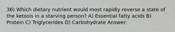 36) Which dietary nutrient would most rapidly reverse a state of the ketosis in a starving person? A) Essential fatty acids B) Protein C) Triglycerides D) Carbohydrate Answer: ​