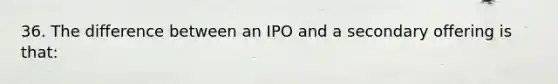 36. The difference between an IPO and a secondary offering is that: