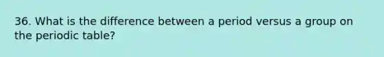 36. What is the difference between a period versus a group on the periodic table?