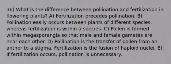 36) What is the difference between pollination and fertilization in flowering plants? A) Fertilization precedes pollination. B) Pollination easily occurs between plants of different species, whereas fertilization is within a species. C) Pollen is formed within megasporangia so that male and female gametes are near each other. D) Pollination is the transfer of pollen from an anther to a stigma. Fertilization is the fusion of haploid nuclei. E) If fertilization occurs, pollination is unnecessary.