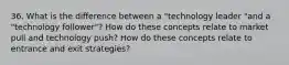 36. What is the difference between a "technology leader "and a "technology follower"? How do these concepts relate to market pull and technology push? How do these concepts relate to entrance and exit strategies?