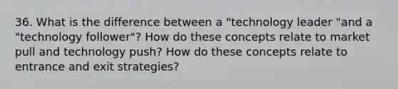 36. What is the difference between a "technology leader "and a "technology follower"? How do these concepts relate to market pull and technology push? How do these concepts relate to entrance and exit strategies?