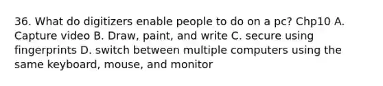 36. What do digitizers enable people to do on a pc? Chp10 A. Capture video B. Draw, paint, and write C. secure using fingerprints D. switch between multiple computers using the same keyboard, mouse, and monitor