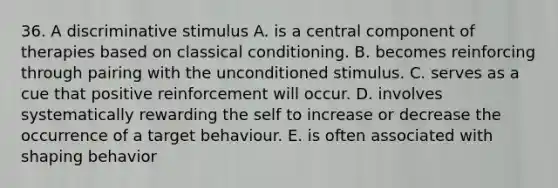 36. A discriminative stimulus A. is a central component of therapies based on classical conditioning. B. becomes reinforcing through pairing with the unconditioned stimulus. C. serves as a cue that positive reinforcement will occur. D. involves systematically rewarding the self to increase or decrease the occurrence of a target behaviour. E. is often associated with shaping behavior