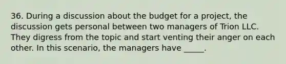 36. During a discussion about the budget for a project, the discussion gets personal between two managers of Trion LLC. They digress from the topic and start venting their anger on each other. In this scenario, the managers have _____.