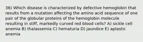 36) Which disease is characterized by defective hemoglobin that results from a mutation affecting the amino acid sequence of one pair of the globular proteins of the hemoglobin molecule resulting in stiff, markedly curved red blood cells? A) sickle cell anemia B) thalassemia C) hematuria D) jaundice E) aplastic anemia