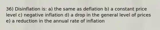 36) Disinflation is: a) the same as deflation b) a constant price level c) negative inflation d) a drop in the general level of prices e) a reduction in the annual rate of inflation