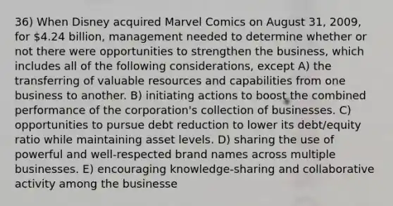 36) When Disney acquired Marvel Comics on August 31, 2009, for 4.24 billion, management needed to determine whether or not there were opportunities to strengthen the business, which includes all of the following considerations, except A) the transferring of valuable resources and capabilities from one business to another. B) initiating actions to boost the combined performance of the corporation's collection of businesses. C) opportunities to pursue debt reduction to lower its debt/equity ratio while maintaining asset levels. D) sharing the use of powerful and well-respected brand names across multiple businesses. E) encouraging knowledge-sharing and collaborative activity among the businesse