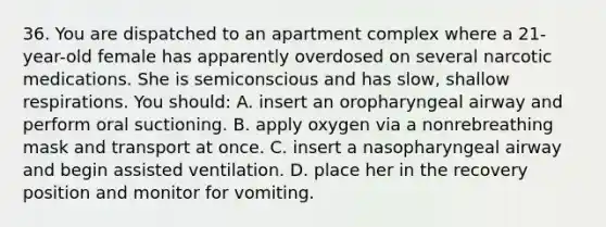 36. You are dispatched to an apartment complex where a 21-year-old female has apparently overdosed on several narcotic medications. She is semiconscious and has slow, shallow respirations. You should: A. insert an oropharyngeal airway and perform oral suctioning. B. apply oxygen via a nonrebreathing mask and transport at once. C. insert a nasopharyngeal airway and begin assisted ventilation. D. place her in the recovery position and monitor for vomiting.