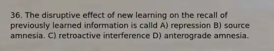 36. The disruptive effect of new learning on the recall of previously learned information is calld A) repression B) source amnesia. C) retroactive interference D) anterograde amnesia.