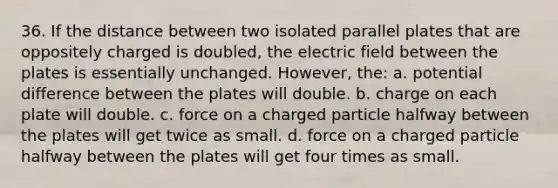 36. If the distance between two isolated parallel plates that are oppositely charged is doubled, the electric field between the plates is essentially unchanged. However, the: a. potential difference between the plates will double. b. charge on each plate will double. c. force on a charged particle halfway between the plates will get twice as small. d. force on a charged particle halfway between the plates will get four times as small.