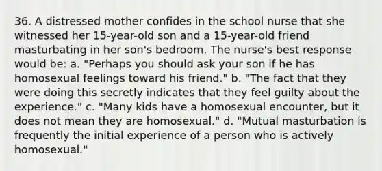 36. A distressed mother confides in the school nurse that she witnessed her 15-year-old son and a 15-year-old friend masturbating in her son's bedroom. The nurse's best response would be: a. "Perhaps you should ask your son if he has homosexual feelings toward his friend." b. "The fact that they were doing this secretly indicates that they feel guilty about the experience." c. "Many kids have a homosexual encounter, but it does not mean they are homosexual." d. "Mutual masturbation is frequently the initial experience of a person who is actively homosexual."