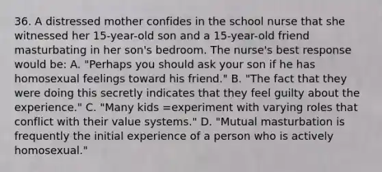 36. A distressed mother confides in the school nurse that she witnessed her 15-year-old son and a 15-year-old friend masturbating in her son's bedroom. The nurse's best response would be: A. "Perhaps you should ask your son if he has homosexual feelings toward his friend." B. "The fact that they were doing this secretly indicates that they feel guilty about the experience." C. "Many kids =experiment with varying roles that conflict with their value systems." D. "Mutual masturbation is frequently the initial experience of a person who is actively homosexual."