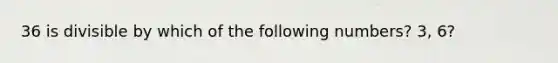 36 is divisible by which of the following numbers? 3, 6?