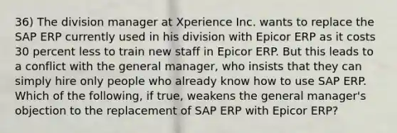 36) The division manager at Xperience Inc. wants to replace the SAP ERP currently used in his division with Epicor ERP as it costs 30 percent less to train new staff in Epicor ERP. But this leads to a conflict with the general manager, who insists that they can simply hire only people who already know how to use SAP ERP. Which of the following, if true, weakens the general manager's objection to the replacement of SAP ERP with Epicor ERP?