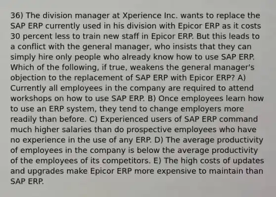 36) The division manager at Xperience Inc. wants to replace the SAP ERP currently used in his division with Epicor ERP as it costs 30 percent less to train new staff in Epicor ERP. But this leads to a conflict with the general manager, who insists that they can simply hire only people who already know how to use SAP ERP. Which of the following, if true, weakens the general manager's objection to the replacement of SAP ERP with Epicor ERP? A) Currently all employees in the company are required to attend workshops on how to use SAP ERP. B) Once employees learn how to use an ERP system, they tend to change employers more readily than before. C) Experienced users of SAP ERP command much higher salaries than do prospective employees who have no experience in the use of any ERP. D) The average productivity of employees in the company is below the average productivity of the employees of its competitors. E) The high costs of updates and upgrades make Epicor ERP more expensive to maintain than SAP ERP.