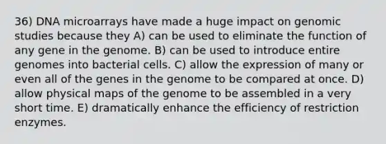 36) DNA microarrays have made a huge impact on genomic studies because they A) can be used to eliminate the function of any gene in the genome. B) can be used to introduce entire genomes into bacterial cells. C) allow the expression of many or even all of the genes in the genome to be compared at once. D) allow physical maps of the genome to be assembled in a very short time. E) dramatically enhance the efficiency of restriction enzymes.