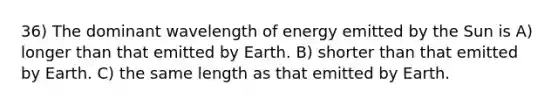 36) The dominant wavelength of energy emitted by the Sun is A) longer than that emitted by Earth. B) shorter than that emitted by Earth. C) the same length as that emitted by Earth.