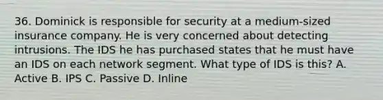 36. Dominick is responsible for security at a medium-sized insurance company. He is very concerned about detecting intrusions. The IDS he has purchased states that he must have an IDS on each network segment. What type of IDS is this? A. Active B. IPS C. Passive D. Inline