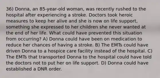 36) Donna, an 85-year-old woman, was recently rushed to the hospital after experiencing a stroke. Doctors took heroic measures to keep her alive and she is now on life support, something she expressed to her children she never wanted at the end of her life. What could have prevented this situation from occurring? A) Donna could have been on medication to reduce her chances of having a stroke. B) The EMTs could have driven Donna to a hospice care facility instead of the hospital. C) The EMTs that transported Donna to the hospital could have told the doctors not to put her on life support. D) Donna could have established a DNR order.