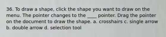 36. To draw a shape, click the shape you want to draw on the menu. The pointer changes to the ____ pointer. Drag the pointer on the document to draw the shape. a. crosshairs c. single arrow b. double arrow d. selection tool