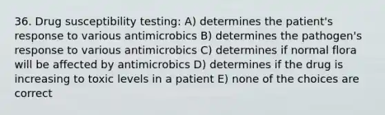 36. Drug susceptibility testing: A) determines the patient's response to various antimicrobics B) determines the pathogen's response to various antimicrobics C) determines if normal flora will be affected by antimicrobics D) determines if the drug is increasing to toxic levels in a patient E) none of the choices are correct