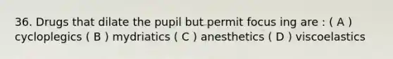 36. Drugs that dilate the pupil but permit focus ing are : ( A ) cycloplegics ( B ) mydriatics ( C ) anesthetics ( D ) viscoelastics