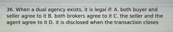 36. When a dual agency exists, it is legal if: A. both buyer and seller agree to it B. both brokers agree to it C. the seller and the agent agree to it D. it is disclosed when the transaction closes