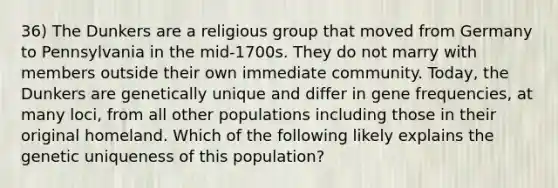 36) The Dunkers are a religious group that moved from Germany to Pennsylvania in the mid-1700s. They do not marry with members outside their own immediate community. Today, the Dunkers are genetically unique and differ in gene frequencies, at many loci, from all other populations including those in their original homeland. Which of the following likely explains the genetic uniqueness of this population?