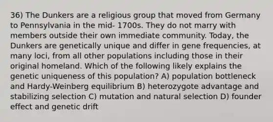 36) The Dunkers are a religious group that moved from Germany to Pennsylvania in the mid- 1700s. They do not marry with members outside their own immediate community. Today, the Dunkers are genetically unique and differ in gene frequencies, at many loci, from all other populations including those in their original homeland. Which of the following likely explains the genetic uniqueness of this population? A) population bottleneck and Hardy-Weinberg equilibrium B) heterozygote advantage and stabilizing selection C) mutation and natural selection D) founder effect and genetic drift