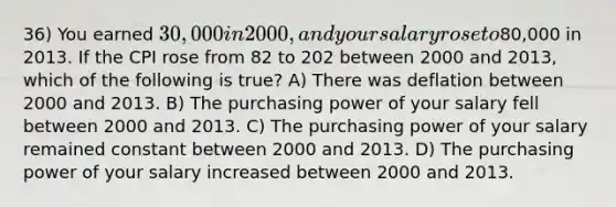 36) You earned 30,000 in 2000, and your salary rose to80,000 in 2013. If the CPI rose from 82 to 202 between 2000 and 2013, which of the following is true? A) There was deflation between 2000 and 2013. B) The purchasing power of your salary fell between 2000 and 2013. C) The purchasing power of your salary remained constant between 2000 and 2013. D) The purchasing power of your salary increased between 2000 and 2013.