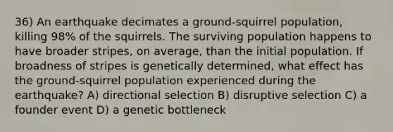 36) An earthquake decimates a ground-squirrel population, killing 98% of the squirrels. The surviving population happens to have broader stripes, on average, than the initial population. If broadness of stripes is genetically determined, what effect has the ground-squirrel population experienced during the earthquake? A) directional selection B) disruptive selection C) a founder event D) a genetic bottleneck