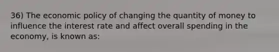 36) The economic policy of changing the quantity of money to influence the interest rate and affect overall spending in the economy, is known as: