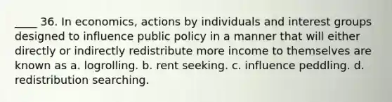 ____ 36. In economics, actions by individuals and interest groups designed to influence public policy in a manner that will either directly or indirectly redistribute more income to themselves are known as a. logrolling. b. rent seeking. c. influence peddling. d. redistribution searching.