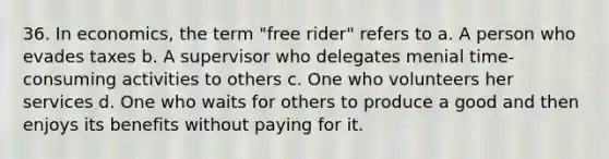 36. In economics, the term "free rider" refers to a. A person who evades taxes b. A supervisor who delegates menial time-consuming activities to others c. One who volunteers her services d. One who waits for others to produce a good and then enjoys its benefits without paying for it.