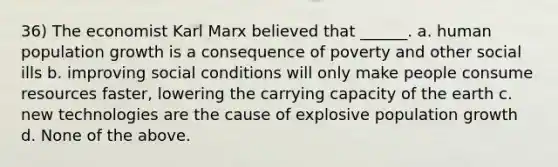 36) The economist Karl Marx believed that ______. a. human population growth is a consequence of poverty and other social ills b. improving social conditions will only make people consume resources faster, lowering the carrying capacity of the earth c. new technologies are the cause of explosive population growth d. None of the above.