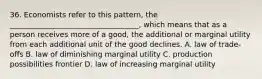 36. Economists refer to this pattern, the ___________________________________, which means that as a person receives more of a good, the additional or marginal utility from each additional unit of the good declines. A. law of trade-offs B. law of diminishing marginal utility C. production possibilities frontier D. law of increasing marginal utility