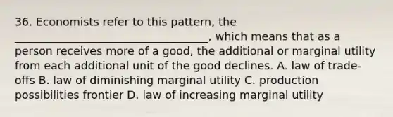 36. Economists refer to this pattern, the ___________________________________, which means that as a person receives more of a good, the additional or marginal utility from each additional unit of the good declines. A. law of trade-offs B. law of diminishing marginal utility C. production possibilities frontier D. law of increasing marginal utility