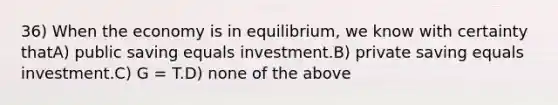 36) When the economy is in equilibrium, we know with certainty thatA) public saving equals investment.B) private saving equals investment.C) G = T.D) none of the above