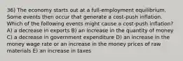 36) The economy starts out at a full-employment equilibrium. Some events then occur that generate a cost-push inflation. Which of the following events might cause a cost-push inflation? A) a decrease in exports B) an increase in the quantity of money C) a decrease in government expenditure D) an increase in the money wage rate or an increase in the money prices of raw materials E) an increase in taxes