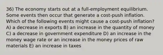 36) The economy starts out at a full-employment equilibrium. Some events then occur that generate a cost-push inflation. Which of the following events might cause a cost-push inflation? A) a decrease in exports B) an increase in the quantity of money C) a decrease in government expenditure D) an increase in the money wage rate or an increase in the money prices of raw materials E) an increase in taxes