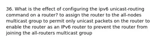 36. What is the effect of configuring the ipv6 unicast-routing command on a router? to assign the router to the all-nodes multicast group to permit only unicast packets on the router to enable the router as an IPv6 router to prevent the router from joining the all-routers multicast group