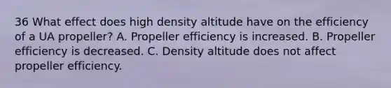 36 What effect does high density altitude have on the efficiency of a UA propeller? A. Propeller efficiency is increased. B. Propeller efficiency is decreased. C. Density altitude does not affect propeller efficiency.