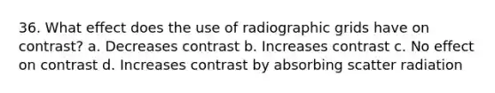 36. What effect does the use of radiographic grids have on contrast? a. Decreases contrast b. Increases contrast c. No effect on contrast d. Increases contrast by absorbing scatter radiation