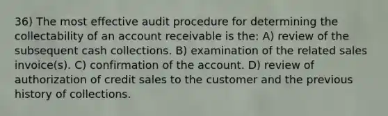 36) The most effective audit procedure for determining the collectability of an account receivable is the: A) review of the subsequent cash collections. B) examination of the related sales invoice(s). C) confirmation of the account. D) review of authorization of credit sales to the customer and the previous history of collections.